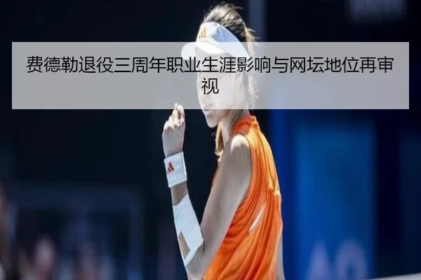 费德勒退役三周年职业生涯影响与网坛地位再审视